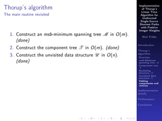 Thorup's algorithm

Implementation
of Thorup's
Linear Time

The main routine revisited

Algorithm for
Undirected
Single-Source
Shortest Paths
with Positive

1. Construct an msb-minimum spanning tree M in O (m).

Integer Weights
Nick Prühs

(done)

2. Construct the component tree T in O (m). (done)
3. Construct the unvisited data structure U in O (n).

(done)

Introduction
Thorup's
algorithm

Overview

msb-Minimum

spanning tree M
Component tree

T

Bucketing
structure B
Unvisited data
structure U
Visiting
components and
vertices
Implementation
details
Performance
Conclusion

 