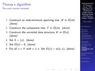 Thorup's algorithm

Implementation
of Thorup's
Linear Time

The main routine revisited

Algorithm for
Undirected
Single-Source
Shortest Paths
with Positive

1. Construct an msb-minimum spanning tree M in O (m).

Integer Weights
Nick Prühs

(done)

2. Construct the component tree T in O (m). (done)
3. Construct the unvisited data structure U in O (n).

(done)
4. Set S = {s }. (done)
5. Set D (s ) = 0. (done)
6. For all v ∈ V with v = s : Set D (v ) = w (s , v ). (done)

Introduction
Thorup's
algorithm

Overview

msb-Minimum

spanning tree M
Component tree

T

Bucketing
structure B
Unvisited data
structure U
Visiting
components and
vertices
Implementation
details
Performance
Conclusion

 