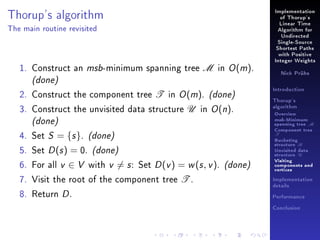 Thorup's algorithm

Implementation
of Thorup's
Linear Time

The main routine revisited

Algorithm for
Undirected
Single-Source
Shortest Paths
with Positive

1. Construct an msb-minimum spanning tree M in O (m).

Integer Weights
Nick Prühs

(done)

2. Construct the component tree T in O (m). (done)
3. Construct the unvisited data structure U in O (n).

(done)
4. Set S = {s }. (done)
5. Set D (s ) = 0. (done)
6. For all v ∈ V with v = s : Set D (v ) = w (s , v ). (done)

7. Visit the root of the component tree T .
8. Return D .

Introduction
Thorup's
algorithm

Overview

msb-Minimum

spanning tree M
Component tree

T

Bucketing
structure B
Unvisited data
structure U
Visiting
components and
vertices
Implementation
details
Performance
Conclusion

 
