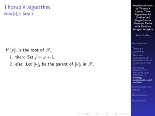 Thorup's algorithm
Visit(

[v ]i ):

Implementation
of Thorup's
Linear Time

Step 1

Algorithm for
Undirected
Single-Source
Shortest Paths
with Positive
Integer Weights
Nick Prühs

Introduction

If [v ]i is the root of T ,
1. then: Set j = ω + 1.
2. else: Let [v ]j be the parent of [v ]i in T .

Thorup's
algorithm

Overview

msb-Minimum

spanning tree M
Component tree

T

Bucketing
structure B
Unvisited data
structure U
Visiting
components and
vertices
Implementation
details
Performance
Conclusion

 