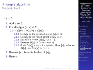 Implementation

Thorup's algorithm
Visit(

[v ]i ):

of Thorup's
Linear Time

Step 2

Algorithm for
Undirected
Single-Source
Shortest Paths
with Positive

If i = 0:

Integer Weights
Nick Prühs

1. Add v to S .
2. For all edges (u , v ) ∈ E :
2.1 If D (v ) + w (u , v )  D (w ):
2.1.1
2.1.2
2.1.3
2.1.4
2.1.5

[u ]h be the unvisited root of [u ]0 in U .
Let [u ]i be the visited parent of [u ]h in T .
−
Set oldMin = min D ([u ] )
i − 1.
h
Decrease D (u ) to D (v ) + w (u , v ).
−
i − 1  oldMin: Move [u ]h
If min D ([u ] )
h
B ([u ]i , min D ([u ]h )
i − 1).

Introduction
Thorup's
algorithm

Overview

Let

3. Remove [v ]i from its bucket of [v ]j .
4. Return.

msb-Minimum

spanning tree M
Component tree

T

Bucketing
structure B

to bucket

Unvisited data
structure U
Visiting
components and
vertices
Implementation
details
Performance
Conclusion

 