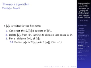 Thorup's algorithm
Visit(

[v ]i ):

Implementation
of Thorup's
Linear Time

Step 3

Algorithm for
Undirected
Single-Source
Shortest Paths
with Positive
Integer Weights
Nick Prühs

If [v ]i is visited for the rst time:
1. Construct the ∆([v ]i ) buckets of [v ]i .
2. Delete [v ]i from U , turning its children into roots in U .
3. For all children [w ]h of [v ]i :
3.1 Bucket [w ]h in B ([v ]i , min D ([w ]− ) i − 1).
h

Introduction
Thorup's
algorithm

Overview

msb-Minimum

spanning tree M
Component tree

T

Bucketing
structure B
Unvisited data
structure U
Visiting
components and
vertices
Implementation
details
Performance
Conclusion

 