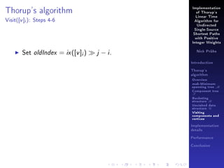 Implementation

Thorup's algorithm
Visit(

[v ]i ):

of Thorup's
Linear Time

Steps 4-6

Algorithm for
Undirected
Single-Source
Shortest Paths
with Positive
Integer Weights

Set oldIndex = ix ([v ]i )

j − i.

Nick Prühs

Introduction
Thorup's
algorithm

Overview

msb-Minimum

spanning tree M
Component tree

T

Bucketing
structure B
Unvisited data
structure U
Visiting
components and
vertices
Implementation
details
Performance
Conclusion

 