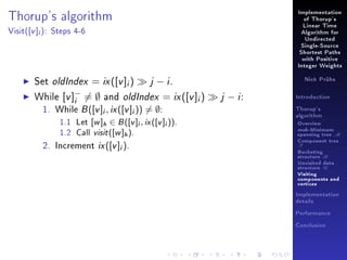 Implementation

Thorup's algorithm
Visit(

[v ]i ):

of Thorup's
Linear Time

Steps 4-6

Algorithm for
Undirected
Single-Source
Shortest Paths
with Positive
Integer Weights

Set oldIndex = ix ([v ]i )
j − i.
−
While [v ]i = ∅ and oldIndex = ix ([v ]i )
1. While B ([v ]i , ix ([v ]i )) = ∅:
1.1
1.2

[w ]h ∈ B ([v ]i , ix ([v ]i )).
Call visit ([w ]h ).

Let

2. Increment

ix ([v ]i ).

Nick Prühs

j − i:

Introduction
Thorup's
algorithm

Overview

msb-Minimum

spanning tree M
Component tree

T

Bucketing
structure B
Unvisited data
structure U
Visiting
components and
vertices
Implementation
details
Performance
Conclusion

 