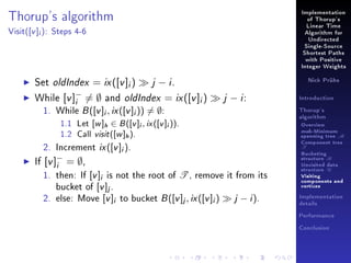 Implementation

Thorup's algorithm
Visit(

[v ]i ):

of Thorup's
Linear Time

Steps 4-6

Algorithm for
Undirected
Single-Source
Shortest Paths
with Positive
Integer Weights

Set oldIndex = ix ([v ]i )
j − i.
−
While [v ]i = ∅ and oldIndex = ix ([v ]i )
1. While B ([v ]i , ix ([v ]i )) = ∅:
1.1
1.2

[w ]h ∈ B ([v ]i , ix ([v ]i )).
Call visit ([w ]h ).

Nick Prühs

j − i:

Let

2. Increment ix ([v ]i ).
If [v ]− = ∅,
i
1. then: If [v ]i is not the root of T , remove it from its
bucket of [v ]j .
2. else: Move [v ]i to bucket B ([v ]j , ix ([v ]i ) j − i ).

Introduction
Thorup's
algorithm

Overview

msb-Minimum

spanning tree M
Component tree

T

Bucketing
structure B
Unvisited data
structure U
Visiting
components and
vertices
Implementation
details
Performance
Conclusion

 