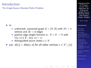 Implementation

Introduction

of Thorup's
Linear Time

The Single-Source Shortest Paths Problem

Algorithm for
Undirected
Single-Source
Shortest Paths
with Positive
Integer Weights
Nick Prühs

in:

Introduction

undirected, connected graph G = (V , E ) with |V | = n
vertices and |E | = m edges
positive edge weight function w : V × V → N with

∀(u , v ) ∈ E : w (u , v ) = ∞
/

distinguished source vertex

s∈V

out: d (v ) = dist (v , s ) for all other vertices v ∈ V  {s }

Thorup's
algorithm

Overview

msb-Minimum

spanning tree M
Component tree

T

Bucketing
structure B
Unvisited data
structure U
Visiting
components and
vertices
Implementation
details
Performance
Conclusion

 