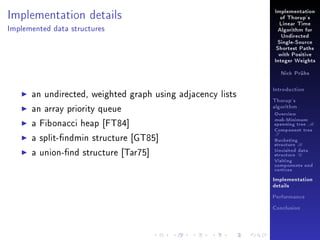 Implementation details

Implementation
of Thorup's
Linear Time

Implemented data structures

Algorithm for
Undirected
Single-Source
Shortest Paths
with Positive
Integer Weights
Nick Prühs

an undirected, weighted graph using adjacency lists
an array priority queue

Introduction
Thorup's
algorithm

Overview

a Fibonacci heap [FT84]

msb-Minimum

a split-ndmin structure [GT85]

T

a union-nd structure [Tar75]

spanning tree M
Component tree
Bucketing
structure B
Unvisited data
structure U
Visiting
components and
vertices
Implementation
details
Performance
Conclusion

 