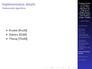 Implementation details

Implementation
of Thorup's
Linear Time

Implemented algorithms

Algorithm for
Undirected
Single-Source
Shortest Paths
with Positive
Integer Weights
Nick Prühs

Introduction

Kruskal [Kru56]
Dijkstra [Dij59]
Thorup [Tho99]

Thorup's
algorithm

Overview

msb-Minimum

spanning tree M
Component tree

T

Bucketing
structure B
Unvisited data
structure U
Visiting
components and
vertices
Implementation
details
Performance
Conclusion

 