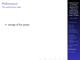 Performance

Implementation
of Thorup's
Linear Time

The performance tests

Algorithm for
Undirected
Single-Source
Shortest Paths
with Positive
Integer Weights
Nick Prühs

Introduction

average of ve passes

Thorup's
algorithm

Overview

msb-Minimum

spanning tree M
Component tree

T

Bucketing
structure B
Unvisited data
structure U
Visiting
components and
vertices
Implementation
details
Performance
Conclusion

 