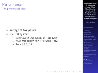 Performance

Implementation
of Thorup's
Linear Time

The performance tests

Algorithm for
Undirected
Single-Source
Shortest Paths
with Positive
Integer Weights
Nick Prühs

Introduction

average of ve passes
the test system:
Intel Core 2 Duo E6300 at 1,86 GHz
2048 MB DDR2 667 PC2-5300 RAM
Java 1.6.0_15

Thorup's
algorithm

Overview

msb-Minimum

spanning tree M
Component tree

T

Bucketing
structure B
Unvisited data
structure U
Visiting
components and
vertices
Implementation
details
Performance
Conclusion

 