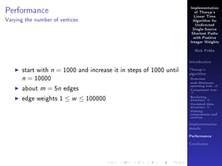 Performance

Implementation
of Thorup's
Linear Time

Varying the number of vertices

Algorithm for
Undirected
Single-Source
Shortest Paths
with Positive
Integer Weights
Nick Prühs

Introduction

start with n = 1000 and increase it in steps of 1000 until
n = 10000
about m = 5n edges
edge weights 1 ≤ w ≤ 100000

Thorup's
algorithm

Overview

msb-Minimum

spanning tree M
Component tree

T

Bucketing
structure B
Unvisited data
structure U
Visiting
components and
vertices
Implementation
details
Performance
Conclusion

 