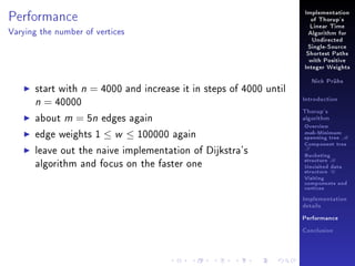 Performance

Implementation
of Thorup's
Linear Time

Varying the number of vertices

Algorithm for
Undirected
Single-Source
Shortest Paths
with Positive
Integer Weights

start with n = 4000 and increase it in steps of 4000 until
n = 40000
about m = 5n edges again
edge weights 1 ≤ w ≤ 100000 again
leave out the naive implementation of Dijkstra's
algorithm and focus on the faster one

Nick Prühs

Introduction
Thorup's
algorithm

Overview

msb-Minimum

spanning tree M
Component tree

T

Bucketing
structure B
Unvisited data
structure U
Visiting
components and
vertices
Implementation
details
Performance
Conclusion

 