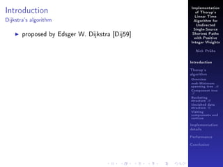 Introduction

Implementation
of Thorup's
Linear Time

Dijkstra's algorithm

Algorithm for
Undirected

proposed by Edsger W. Dijkstra [Dij59]

Single-Source
Shortest Paths
with Positive
Integer Weights
Nick Prühs

Introduction
Thorup's
algorithm

Overview

msb-Minimum

spanning tree M
Component tree

T

Bucketing
structure B
Unvisited data
structure U
Visiting
components and
vertices
Implementation
details
Performance
Conclusion

 