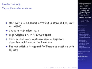 Performance

Implementation
of Thorup's
Linear Time

Varying the number of vertices

Algorithm for
Undirected
Single-Source
Shortest Paths
with Positive
Integer Weights

start with n = 4000 and increase it in steps of 4000 until
n = 40000
about m = 5n edges again
edge weights 1 ≤ w ≤ 100000 again
leave out the naive implementation of Dijkstra's
algorithm and focus on the faster one
nd out which n is required for Thorup to catch up with
Dijkstra

Nick Prühs

Introduction
Thorup's
algorithm

Overview

msb-Minimum

spanning tree M
Component tree

T

Bucketing
structure B
Unvisited data
structure U
Visiting
components and
vertices
Implementation
details
Performance
Conclusion

 