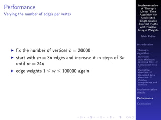 Performance

Implementation
of Thorup's
Linear Time

Varying the number of edges per vertex

Algorithm for
Undirected
Single-Source
Shortest Paths
with Positive
Integer Weights
Nick Prühs

Introduction

x the number of vertices n = 20000
start with m = 3n edges and increase it in steps of 3n
until m = 24n
edge weights 1 ≤ w ≤ 100000 again

Thorup's
algorithm

Overview

msb-Minimum

spanning tree M
Component tree

T

Bucketing
structure B
Unvisited data
structure U
Visiting
components and
vertices
Implementation
details
Performance
Conclusion

 