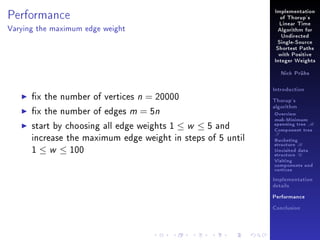 Performance

Implementation
of Thorup's
Linear Time

Varying the maximum edge weight

Algorithm for
Undirected
Single-Source
Shortest Paths
with Positive
Integer Weights
Nick Prühs

x the number of vertices n = 20000
x the number of edges m = 5n
start by choosing all edge weights 1 ≤ w ≤ 5 and
increase the maximum edge weight in steps of 5 until
1 ≤ w ≤ 100

Introduction
Thorup's
algorithm

Overview

msb-Minimum

spanning tree M
Component tree

T

Bucketing
structure B
Unvisited data
structure U
Visiting
components and
vertices
Implementation
details
Performance
Conclusion

 