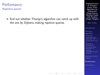 Performance

Implementation
of Thorup's
Linear Time

Repetitive queries

Algorithm for
Undirected
Single-Source
Shortest Paths

nd out whether Thorup's algorithm can catch up with
the one by Dijkstra making repetive queries

with Positive
Integer Weights
Nick Prühs

Introduction
Thorup's
algorithm

Overview

msb-Minimum

spanning tree M
Component tree

T

Bucketing
structure B
Unvisited data
structure U
Visiting
components and
vertices
Implementation
details
Performance
Conclusion

 
