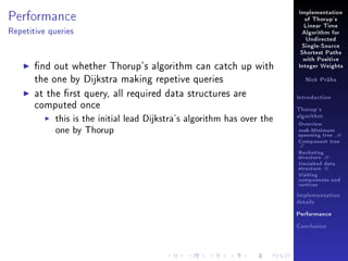 Performance

Implementation
of Thorup's
Linear Time

Repetitive queries

Algorithm for
Undirected
Single-Source
Shortest Paths

nd out whether Thorup's algorithm can catch up with
the one by Dijkstra making repetive queries
at the rst query, all required data structures are
computed once
this is the initial lead Dijkstra's algorithm has over the
one by Thorup

with Positive
Integer Weights
Nick Prühs

Introduction
Thorup's
algorithm

Overview

msb-Minimum

spanning tree M
Component tree

T

Bucketing
structure B
Unvisited data
structure U
Visiting
components and
vertices
Implementation
details
Performance
Conclusion

 