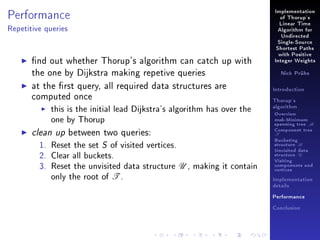 Performance

Implementation
of Thorup's
Linear Time

Repetitive queries

Algorithm for
Undirected
Single-Source
Shortest Paths

nd out whether Thorup's algorithm can catch up with
the one by Dijkstra making repetive queries
at the rst query, all required data structures are
computed once
this is the initial lead Dijkstra's algorithm has over the
one by Thorup
clean up between two queries:
1. Reset the set S of visited vertices.
2. Clear all buckets.
3. Reset the unvisited data structure U , making it contain
only the root of T .

with Positive
Integer Weights
Nick Prühs

Introduction
Thorup's
algorithm

Overview

msb-Minimum

spanning tree M
Component tree

T

Bucketing
structure B
Unvisited data
structure U
Visiting
components and
vertices
Implementation
details
Performance
Conclusion

 