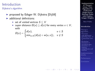 Implementation

Introduction

of Thorup's
Linear Time

Dijkstra's algorithm

Algorithm for
Undirected

proposed by Edsger W. Dijkstra [Dij59]
additional denitions:
set of visited vertices S ⊆ V
super distance D (v ) ≥ d (v ) for every vertex
with

D (v ) =

d (v ),

minu∈S {d (u ) + w (u , v )},

v ∈S
v ∈S
/

Single-Source
Shortest Paths
with Positive
Integer Weights
Nick Prühs

v ∈ V,

Introduction
Thorup's
algorithm

Overview

msb-Minimum

spanning tree M
Component tree

T

Bucketing
structure B
Unvisited data
structure U
Visiting
components and
vertices
Implementation
details
Performance
Conclusion

 