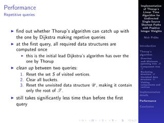 Performance

Implementation
of Thorup's
Linear Time

Repetitive queries

Algorithm for
Undirected
Single-Source
Shortest Paths

nd out whether Thorup's algorithm can catch up with
the one by Dijkstra making repetive queries
at the rst query, all required data structures are
computed once
this is the initial lead Dijkstra's algorithm has over the
one by Thorup
clean up between two queries:
1. Reset the set S of visited vertices.
2. Clear all buckets.
3. Reset the unvisited data structure U , making it contain
only the root of T .
still takes signicantly less time than before the rst
query

with Positive
Integer Weights
Nick Prühs

Introduction
Thorup's
algorithm

Overview

msb-Minimum

spanning tree M
Component tree

T

Bucketing
structure B
Unvisited data
structure U
Visiting
components and
vertices
Implementation
details
Performance
Conclusion

 