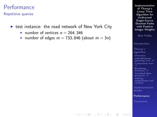 Performance

Implementation
of Thorup's
Linear Time

Repetitive queries

Algorithm for
Undirected
Single-Source

test instance: the road network of New York City
number of vertices n = 264, 346
number of edges m = 733, 846 (about m = 3n)

Shortest Paths
with Positive
Integer Weights
Nick Prühs

Introduction
Thorup's
algorithm

Overview

msb-Minimum

spanning tree M
Component tree

T

Bucketing
structure B
Unvisited data
structure U
Visiting
components and
vertices
Implementation
details
Performance
Conclusion

 