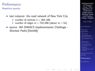 Performance

Implementation
of Thorup's
Linear Time

Repetitive queries

Algorithm for
Undirected
Single-Source

test instance: the road network of New York City
number of vertices n = 264, 346
number of edges m = 733, 846 (about m = 3n)
source: 9th DIMACS Implementation Challenge Shortest Paths [Dem06]

Shortest Paths
with Positive
Integer Weights
Nick Prühs

Introduction
Thorup's
algorithm

Overview

msb-Minimum

spanning tree M
Component tree

T

Bucketing
structure B
Unvisited data
structure U
Visiting
components and
vertices
Implementation
details
Performance
Conclusion

 