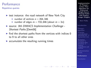 Performance

Implementation
of Thorup's
Linear Time

Repetitive queries

Algorithm for
Undirected
Single-Source

test instance: the road network of New York City
number of vertices n = 264, 346
number of edges m = 733, 846 (about m = 3n)
source: 9th DIMACS Implementation Challenge Shortest Paths [Dem06]

Shortest Paths
with Positive
Integer Weights
Nick Prühs

Introduction
Thorup's
algorithm

nd the shortest paths from the vertices with indices 0
to 9 to all other ones

Overview

accumulate the resulting running times

Bucketing
structure B

msb-Minimum

spanning tree M
Component tree

T

Unvisited data
structure U
Visiting
components and
vertices
Implementation
details
Performance
Conclusion

 