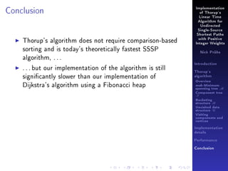 Conclusion

Implementation
of Thorup's
Linear Time
Algorithm for
Undirected
Single-Source

Thorup's algorithm does not require comparison-based
sorting and is today's theoretically fastest SSSP
algorithm, . . .
. . . but our implementation of the algorithm is still
signicantly slower than our implementation of
Dijkstra's algorithm using a Fibonacci heap

Shortest Paths
with Positive
Integer Weights
Nick Prühs

Introduction
Thorup's
algorithm

Overview

msb-Minimum

spanning tree M
Component tree

T

Bucketing
structure B
Unvisited data
structure U
Visiting
components and
vertices
Implementation
details
Performance
Conclusion

 