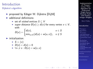 Implementation

Introduction

of Thorup's
Linear Time

Dijkstra's algorithm

Algorithm for
Undirected

proposed by Edsger W. Dijkstra [Dij59]
additional denitions:
set of visited vertices S ⊆ V
super distance D (v ) ≥ d (v ) for every vertex
with

D (v ) =
initialization:

d (v ),

minu∈S {d (u ) + w (u , v )},

S = {s }
D (s ) = d (s ) = 0
∀v = s : D (v ) = w (s , v )

v ∈S
v ∈S
/

Single-Source
Shortest Paths
with Positive
Integer Weights
Nick Prühs

v ∈ V,

Introduction
Thorup's
algorithm

Overview

msb-Minimum

spanning tree M
Component tree

T

Bucketing
structure B
Unvisited data
structure U
Visiting
components and
vertices
Implementation
details
Performance
Conclusion

 