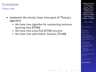 Conclusion

Implementation
of Thorup's
Linear Time

Future work

Algorithm for
Undirected
Single-Source
Shortest Paths

implement the strictly linear time parts of Thorup's
algorithm:
the linear time algorithm for constructing minimum
spanning trees [FW90]
the linear time union-nd [GT85] structure
the linear time split-ndmin structure [Tho99]

with Positive
Integer Weights
Nick Prühs

Introduction
Thorup's
algorithm

Overview

msb-Minimum

spanning tree M
Component tree

T

Bucketing
structure B
Unvisited data
structure U
Visiting
components and
vertices
Implementation
details
Performance
Conclusion

 