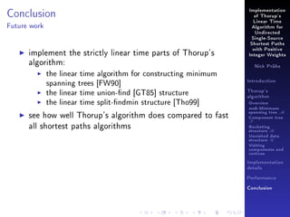 Conclusion

Implementation
of Thorup's
Linear Time

Future work

Algorithm for
Undirected
Single-Source
Shortest Paths

implement the strictly linear time parts of Thorup's
algorithm:
the linear time algorithm for constructing minimum
spanning trees [FW90]
the linear time union-nd [GT85] structure
the linear time split-ndmin structure [Tho99]
see how well Thorup's algorithm does compared to fast
all shortest paths algorithms

with Positive
Integer Weights
Nick Prühs

Introduction
Thorup's
algorithm

Overview

msb-Minimum

spanning tree M
Component tree

T

Bucketing
structure B
Unvisited data
structure U
Visiting
components and
vertices
Implementation
details
Performance
Conclusion

 