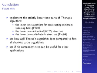 Conclusion

Implementation
of Thorup's
Linear Time

Future work

Algorithm for
Undirected
Single-Source
Shortest Paths

implement the strictly linear time parts of Thorup's
algorithm:
the linear time algorithm for constructing minimum
spanning trees [FW90]
the linear time union-nd [GT85] structure
the linear time split-ndmin structure [Tho99]
see how well Thorup's algorithm does compared to fast
all shortest paths algorithms
see if his component tree can be useful for other
applications

with Positive
Integer Weights
Nick Prühs

Introduction
Thorup's
algorithm

Overview

msb-Minimum

spanning tree M
Component tree

T

Bucketing
structure B
Unvisited data
structure U
Visiting
components and
vertices
Implementation
details
Performance
Conclusion

 
