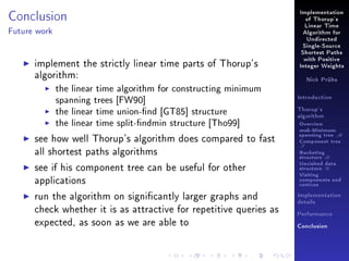 Conclusion

Implementation
of Thorup's
Linear Time

Future work

Algorithm for
Undirected
Single-Source
Shortest Paths

implement the strictly linear time parts of Thorup's
algorithm:
the linear time algorithm for constructing minimum
spanning trees [FW90]
the linear time union-nd [GT85] structure
the linear time split-ndmin structure [Tho99]
see how well Thorup's algorithm does compared to fast
all shortest paths algorithms
see if his component tree can be useful for other
applications
run the algorithm on signicantly larger graphs and
check whether it is as attractive for repetitive queries as
expected, as soon as we are able to

with Positive
Integer Weights
Nick Prühs

Introduction
Thorup's
algorithm

Overview

msb-Minimum

spanning tree M
Component tree

T

Bucketing
structure B
Unvisited data
structure U
Visiting
components and
vertices
Implementation
details
Performance
Conclusion

 