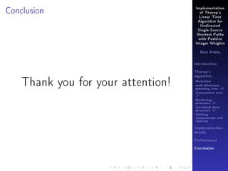Conclusion

Implementation
of Thorup's
Linear Time
Algorithm for
Undirected
Single-Source
Shortest Paths
with Positive
Integer Weights
Nick Prühs

Introduction
Thorup's
algorithm

Thank you for your attention!

Overview

msb-Minimum

spanning tree M
Component tree

T

Bucketing
structure B
Unvisited data
structure U
Visiting
components and
vertices
Implementation
details
Performance
Conclusion

 