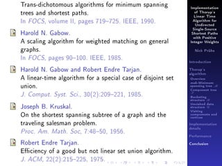 Trans-dichotomous algorithms for minimum spanning
trees and shortest paths.
In FOCS, volume II, pages 719725. IEEE, 1990.
Harold N. Gabow.
A scaling algorithm for weighted matching on general
graphs.
In FOCS, pages 90100. IEEE, 1985.
Harold N. Gabow and Robert Endre Tarjan.
A linear-time algorithm for a special case of disjoint set
union.
J. Comput. Syst. Sci., 30(2):209221, 1985.
Joseph B. Kruskal.
On the shortest spanning subtree of a graph and the
traveling salesman problem.
Proc. Am. Math. Soc, 7:4850, 1956.
Robert Endre Tarjan.
Eciency of a good but not linear set union algorithm.
J. ACM, 22(2):215225, 1975.

Implementation
of Thorup's
Linear Time
Algorithm for
Undirected
Single-Source
Shortest Paths
with Positive
Integer Weights
Nick Prühs

Introduction
Thorup's
algorithm

Overview

msb-Minimum

spanning tree M
Component tree

T

Bucketing
structure B
Unvisited data
structure U
Visiting
components and
vertices
Implementation
details
Performance
Conclusion

 