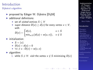 Implementation

Introduction

of Thorup's
Linear Time

Dijkstra's algorithm

Algorithm for
Undirected

proposed by Edsger W. Dijkstra [Dij59]
additional denitions:
set of visited vertices S ⊆ V
super distance D (v ) ≥ d (v ) for every vertex
with

D (v ) =

d (v ),

minu∈S {d (u ) + w (u , v )},

Single-Source
Shortest Paths
with Positive
Integer Weights
Nick Prühs

v ∈ V,

v ∈S
v ∈S
/

initialization:

Thorup's
algorithm

Overview

msb-Minimum

spanning tree M
Component tree

T

S = {s }
D (s ) = d (s ) = 0
∀v = s : D (v ) = w (s , v )

algorithm:
1. while S = V :

Introduction

Bucketing
structure B
Unvisited data
structure U
Visiting
components and
vertices
Implementation

visit the vertex v ∈ S minimizing D (v )
/

details
Performance
Conclusion

 
