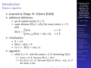 Implementation

Introduction

of Thorup's
Linear Time

Dijkstra's algorithm

Algorithm for
Undirected

proposed by Edsger W. Dijkstra [Dij59]
additional denitions:
set of visited vertices S ⊆ V
super distance D (v ) ≥ d (v ) for every vertex
with

D (v ) =

d (v ),

minu∈S {d (u ) + w (u , v )},

Single-Source
Shortest Paths
with Positive
Integer Weights
Nick Prühs

v ∈ V,

Introduction

v ∈S
v ∈S
/

Thorup's
algorithm

Overview

msb-Minimum

spanning tree M

initialization:

Component tree

T

S = {s }
D (s ) = d (s ) = 0
∀v = s : D (v ) = w (s , v )

algorithm:
1. while S = V :
1.1

move

1.2

for all

v

Bucketing
structure B
Unvisited data
structure U
Visiting
components and
vertices
Implementation

visit the vertex v ∈ S minimizing D (v )
/

to

S,

because

(u , v ) ∈ E ,

the latter is less

Performance

D (v )

decrease

= d (v )
D (u ) to D (v ) + w (u , v ),

details

Conclusion

if

 