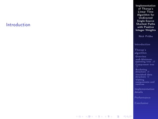 Implementation
of Thorup's
Linear Time
Algorithm for
Undirected

Introduction

Single-Source
Shortest Paths
with Positive
Integer Weights
Nick Prühs

Introduction
Thorup's
algorithm

Overview

msb-Minimum

spanning tree M
Component tree

T

Bucketing
structure B
Unvisited data
structure U
Visiting
components and
vertices
Implementation
details
Performance
Conclusion

 