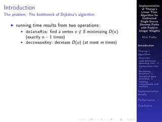 Introduction

Implementation
of Thorup's
Linear Time

The problem: The bottleneck of Dijkstra's algorithm

Algorithm for
Undirected

running time results from two operations:
deleteMin: nd a vertex v ∈ S minimizing D (v )
/
(exactly n − 1 times)
decreaseKey: decrease D (u ) (at most m times)

Single-Source
Shortest Paths
with Positive
Integer Weights
Nick Prühs

Introduction
Thorup's
algorithm

Overview

msb-Minimum

spanning tree M
Component tree

T

Bucketing
structure B
Unvisited data
structure U
Visiting
components and
vertices
Implementation
details
Performance
Conclusion

 