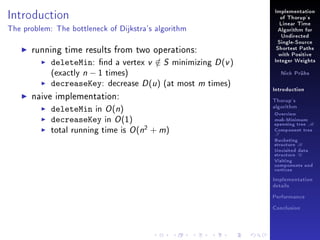 Introduction

Implementation
of Thorup's
Linear Time

The problem: The bottleneck of Dijkstra's algorithm

Algorithm for
Undirected

running time results from two operations:
deleteMin: nd a vertex v ∈ S minimizing D (v )
/
(exactly n − 1 times)
decreaseKey: decrease D (u ) (at most m times)
naive implementation:
deleteMin in O (n)
decreaseKey in O (1)
total running time is O (n2 + m)

Single-Source
Shortest Paths
with Positive
Integer Weights
Nick Prühs

Introduction
Thorup's
algorithm

Overview

msb-Minimum

spanning tree M
Component tree

T

Bucketing
structure B
Unvisited data
structure U
Visiting
components and
vertices
Implementation
details
Performance
Conclusion

 