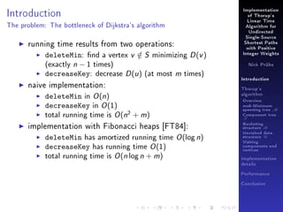 Introduction

Implementation
of Thorup's
Linear Time

The problem: The bottleneck of Dijkstra's algorithm

Algorithm for
Undirected

running time results from two operations:
deleteMin: nd a vertex v ∈ S minimizing D (v )
/
(exactly n − 1 times)
decreaseKey: decrease D (u ) (at most m times)
naive implementation:
deleteMin in O (n)
decreaseKey in O (1)
total running time is O (n2 + m)
implementation with Fibonacci heaps [FT84]:
deleteMin has amortized running time O (log n)
decreaseKey has running time O (1)
total running time is O (n log n + m)

Single-Source
Shortest Paths
with Positive
Integer Weights
Nick Prühs

Introduction
Thorup's
algorithm

Overview

msb-Minimum

spanning tree M
Component tree

T

Bucketing
structure B
Unvisited data
structure U
Visiting
components and
vertices
Implementation
details
Performance
Conclusion

 