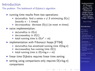 Introduction

Implementation
of Thorup's
Linear Time

The problem: The bottleneck of Dijkstra's algorithm

Algorithm for
Undirected

running time results from two operations:
deleteMin: nd a vertex v ∈ S minimizing D (v )
/
(exactly n − 1 times)
decreaseKey: decrease D (u ) (at most m times)
naive implementation:
deleteMin in O (n)
decreaseKey in O (1)
total running time is O (n2 + m)
implementation with Fibonacci heaps [FT84]:
deleteMin has amortized running time O (log n)
decreaseKey has running time O (1)
total running time is O (n log n + m)
linear time Dijkstra requires linear time sorting
sorting using comparisons only requires Ω(n log n)
comparisons

Single-Source
Shortest Paths
with Positive
Integer Weights
Nick Prühs

Introduction
Thorup's
algorithm

Overview

msb-Minimum

spanning tree M
Component tree

T

Bucketing
structure B
Unvisited data
structure U
Visiting
components and
vertices
Implementation
details
Performance
Conclusion

 