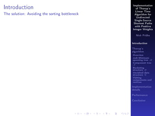 Introduction

Implementation
of Thorup's
Linear Time

The solution: Avoiding the sorting bottleneck

Algorithm for
Undirected
Single-Source
Shortest Paths
with Positive
Integer Weights
Nick Prühs

Introduction
Thorup's
algorithm

Overview

msb-Minimum

spanning tree M
Component tree

T

Bucketing
structure B
Unvisited data
structure U
Visiting
components and
vertices
Implementation
details
Performance
Conclusion

 