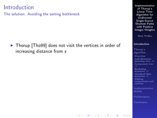 Introduction

Implementation
of Thorup's
Linear Time

The solution: Avoiding the sorting bottleneck

Algorithm for
Undirected
Single-Source
Shortest Paths
with Positive
Integer Weights
Nick Prühs

Thorup [Tho99] does not visit the vertices in order of
increasing distance from s

Introduction
Thorup's
algorithm

Overview

msb-Minimum

spanning tree M
Component tree

T

Bucketing
structure B
Unvisited data
structure U
Visiting
components and
vertices
Implementation
details
Performance
Conclusion

 