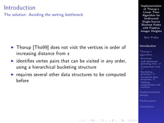 Introduction

Implementation
of Thorup's
Linear Time

The solution: Avoiding the sorting bottleneck

Algorithm for
Undirected
Single-Source
Shortest Paths
with Positive
Integer Weights
Nick Prühs

Thorup [Tho99] does not visit the vertices in order of
increasing distance from s

Introduction
Thorup's
algorithm

identies vertex pairs that can be visited in any order,
using a hierarchical bucketing structure

Overview

requires several other data structures to be computed
before

Bucketing
structure B

msb-Minimum

spanning tree M
Component tree

T

Unvisited data
structure U
Visiting
components and
vertices
Implementation
details
Performance
Conclusion

 