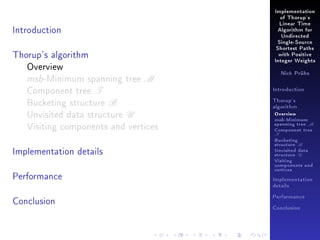Implementation
of Thorup's

Introduction

Linear Time
Algorithm for
Undirected
Single-Source

Thorup's algorithm
Overview
msb-Minimum spanning tree M
Component tree T
Bucketing structure B
Unvisited data structure U
Visiting components and vertices
Implementation details
Performance

Shortest Paths
with Positive
Integer Weights
Nick Prühs

Introduction
Thorup's
algorithm

Overview

msb-Minimum

spanning tree M
Component tree

T

Bucketing
structure B
Unvisited data
structure U
Visiting
components and
vertices
Implementation
details

Conclusion

Performance
Conclusion

 
