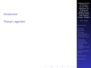 Implementation
of Thorup's
Linear Time
Algorithm for
Undirected

Introduction

Single-Source
Shortest Paths
with Positive
Integer Weights

Thorup's algorithm

Nick Prühs

Introduction
Thorup's
algorithm

Overview

msb-Minimum

spanning tree M
Component tree

T

Bucketing
structure B
Unvisited data
structure U
Visiting
components and
vertices
Implementation
details
Performance
Conclusion

 