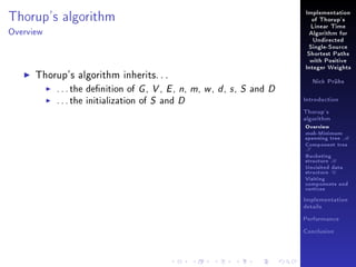 Implementation

Thorup's algorithm

of Thorup's
Linear Time

Overview

Algorithm for
Undirected
Single-Source
Shortest Paths
with Positive

Thorup's algorithm inherits. . .
. . . the denition of G , V , E , n,
. . . the initialization of S and D

Integer Weights

m, w , d , s , S and D

Nick Prühs

Introduction
Thorup's
algorithm

Overview

msb-Minimum

spanning tree M
Component tree

T

Bucketing
structure B
Unvisited data
structure U
Visiting
components and
vertices
Implementation
details
Performance
Conclusion

 