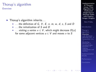 Thorup's algorithm

Implementation
of Thorup's
Linear Time

Overview

Algorithm for
Undirected
Single-Source
Shortest Paths
with Positive

Thorup's algorithm inherits. . .
. . . the denition of G , V , E , n, m, w , d , s , S and D
. . . the initialization of S and D
. . . visiting a vertex v ∈ V , which might decrease D (u )
for some adjacent vertices u ∈ V and moves v to S

Integer Weights
Nick Prühs

Introduction
Thorup's
algorithm

Overview

msb-Minimum

spanning tree M
Component tree

T

Bucketing
structure B
Unvisited data
structure U
Visiting
components and
vertices
Implementation
details
Performance
Conclusion

 